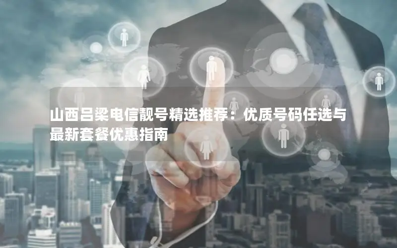 山西吕梁电信靓号精选推荐：优质号码任选与最新套餐优惠指南