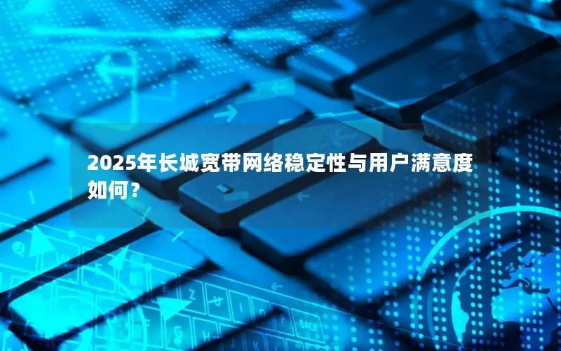 2025年长城宽带网络稳定性与用户满意度如何？