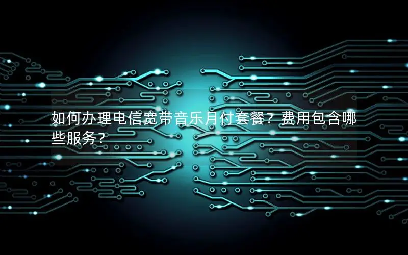 如何办理电信宽带音乐月付套餐？费用包含哪些服务？
