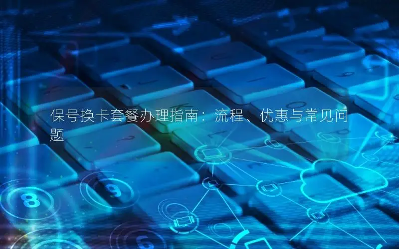 保号换卡套餐办理指南：流程、优惠与常见问题
