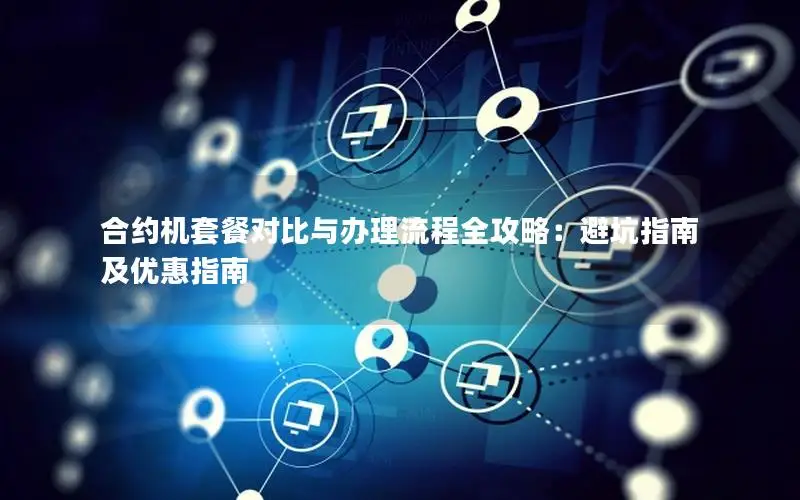 合约机套餐对比与办理流程全攻略：避坑指南及优惠指南