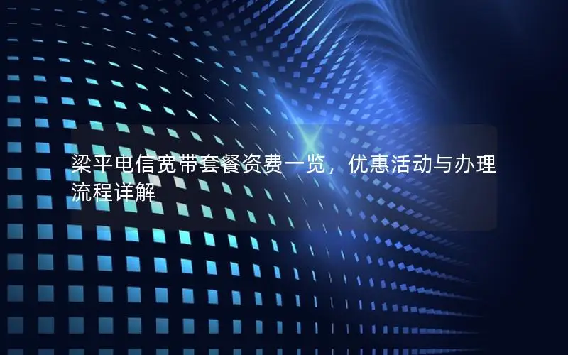 梁平电信宽带套餐资费一览，优惠活动与办理流程详解