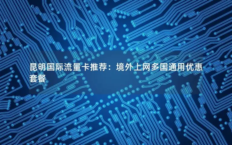昆明国际流量卡推荐：境外上网多国通用优惠套餐