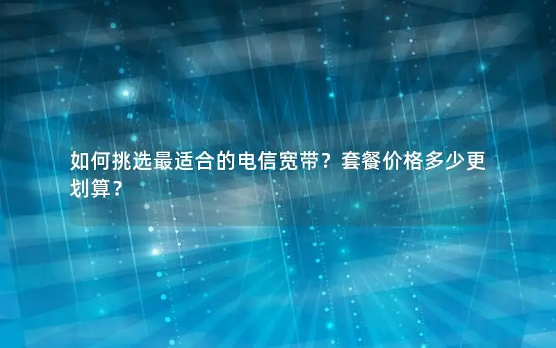 如何挑选最适合的电信宽带？套餐价格多少更划算？