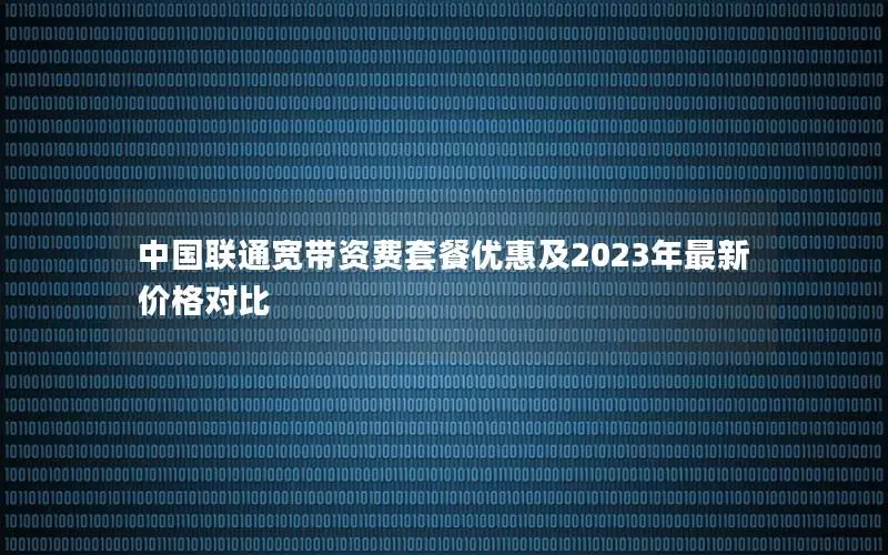 中国联通宽带资费套餐优惠及2023年最新价格对比