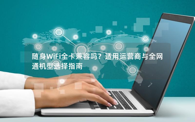 随身WiFi全卡兼容吗？适用运营商与全网通机型选择指南