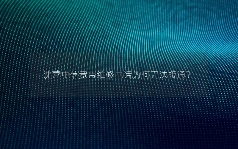 沈营电信宽带维修电话为何无法接通？