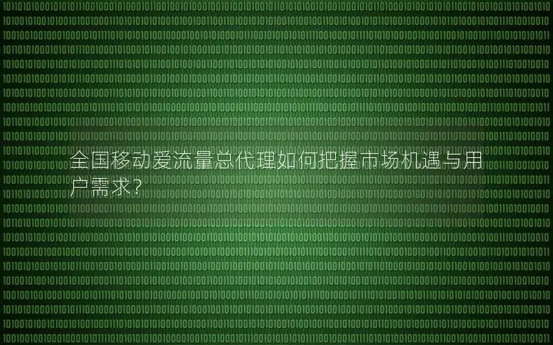 全国移动爱流量总代理如何把握市场机遇与用户需求？