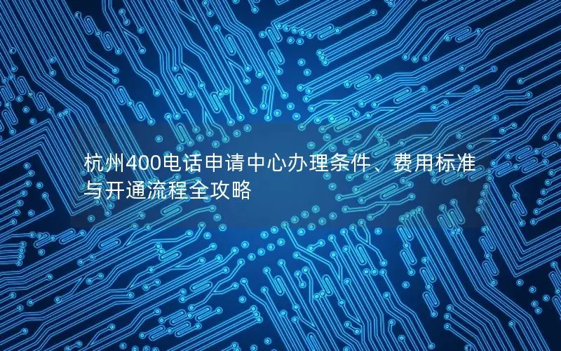 杭州400电话申请中心办理条件、费用标准与开通流程全攻略