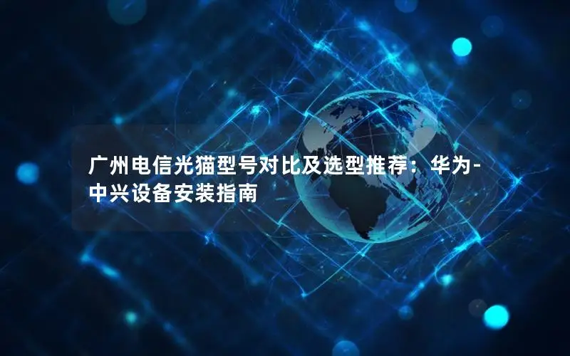 广州电信光猫型号对比及选型推荐：华为-中兴设备安装指南