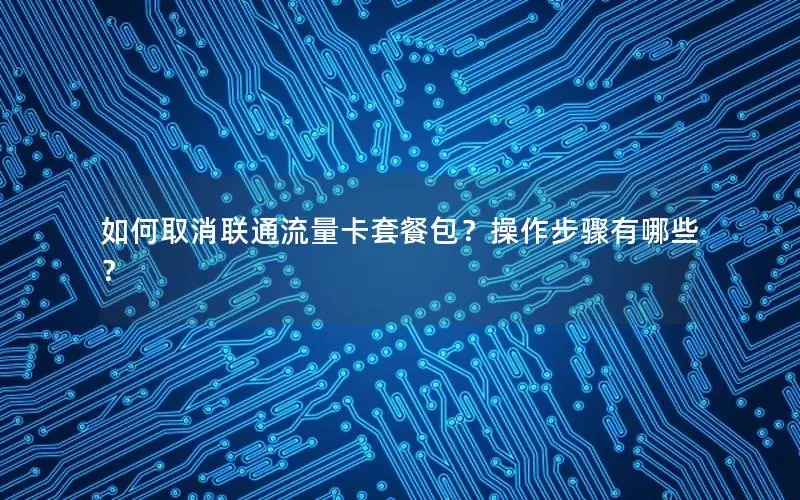 如何取消联通流量卡套餐包？操作步骤有哪些？