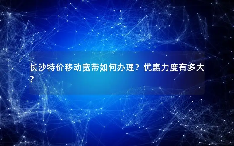 长沙特价移动宽带如何办理？优惠力度有多大？
