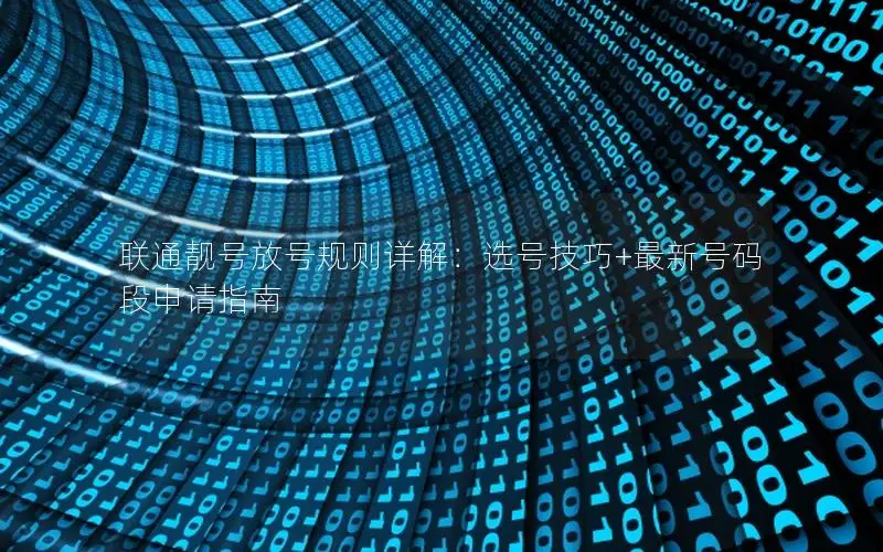 联通靓号放号规则详解：选号技巧+最新号码段申请指南