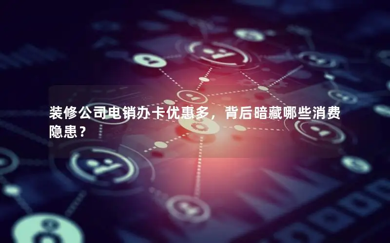 装修公司电销办卡优惠多，背后暗藏哪些消费隐患？
