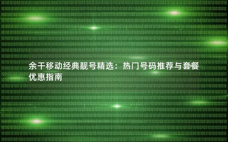 余干移动经典靓号精选：热门号码推荐与套餐优惠指南
