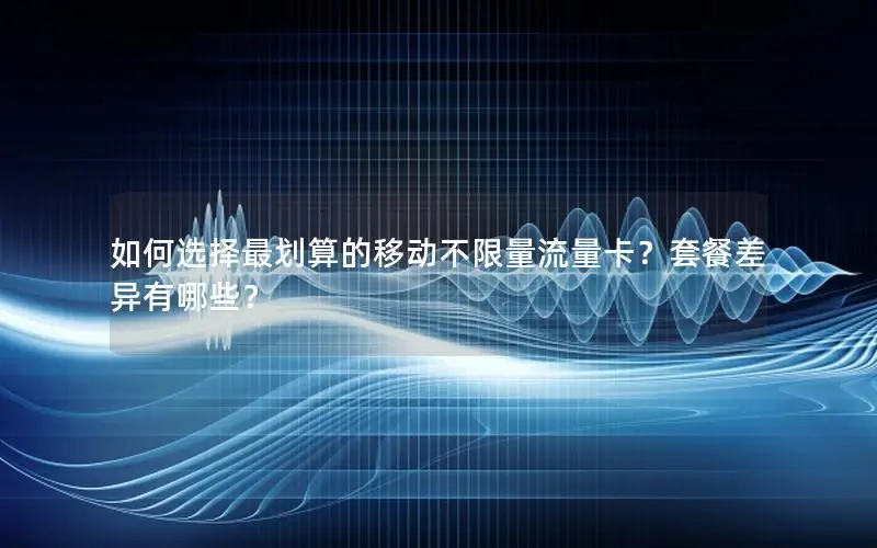 如何选择最划算的移动不限量流量卡？套餐差异有哪些？