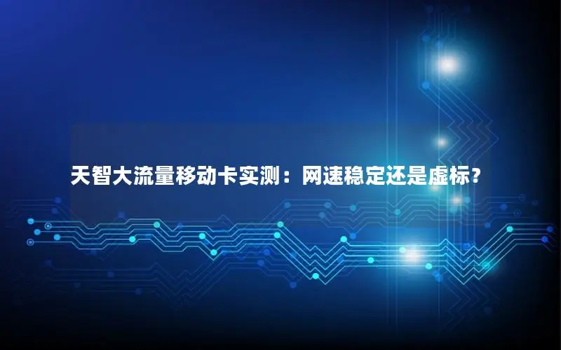 天智大流量移动卡实测：网速稳定还是虚标？