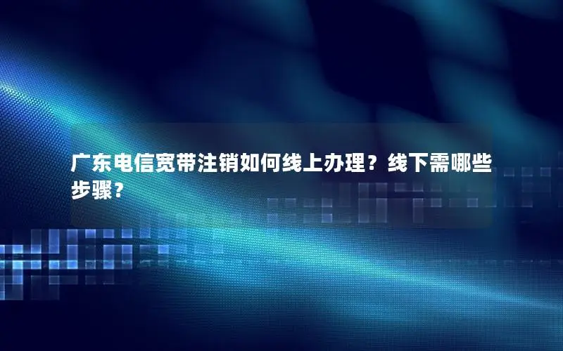 广东电信宽带注销如何线上办理？线下需哪些步骤？