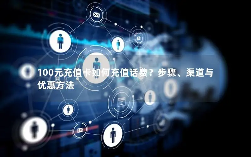 100元充值卡如何充值话费？步骤、渠道与优惠方法