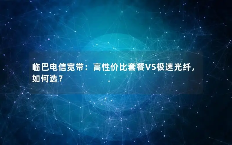 临巴电信宽带：高性价比套餐VS极速光纤，如何选？