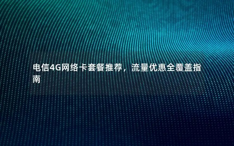 电信4G网络卡套餐推荐，流量优惠全覆盖指南