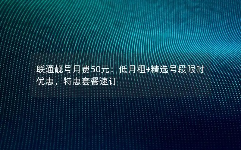 联通靓号月费50元：低月租+精选号段限时优惠，特惠套餐速订