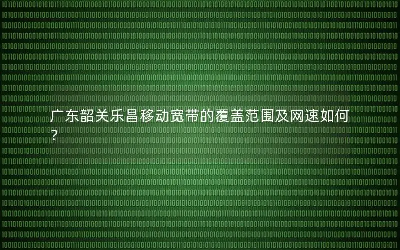 广东韶关乐昌移动宽带的覆盖范围及网速如何？