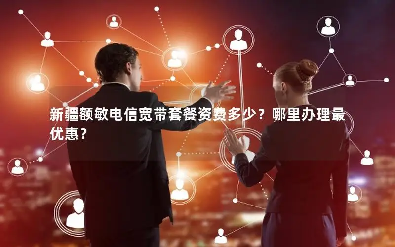 新疆额敏电信宽带套餐资费多少？哪里办理最优惠？