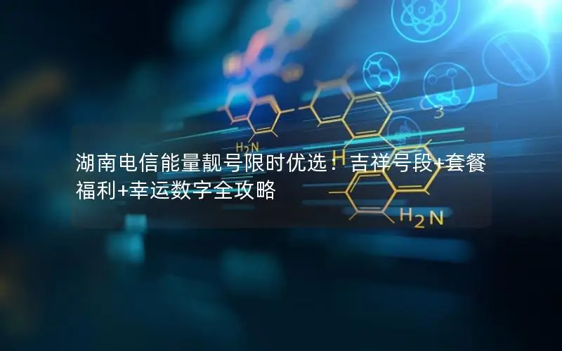 湖南电信能量靓号限时优选：吉祥号段+套餐福利+幸运数字全攻略