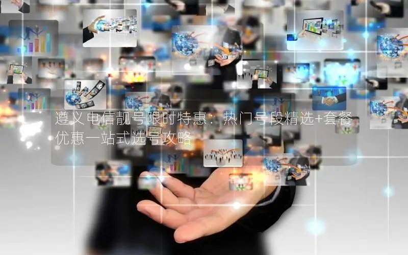 遵义电信靓号限时特惠：热门号段精选+套餐优惠一站式选号攻略