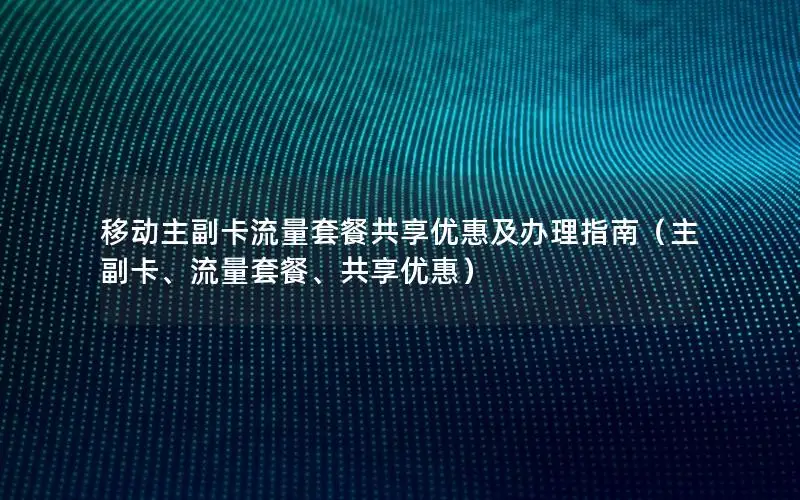 移动主副卡流量套餐共享优惠及办理指南（主副卡、流量套餐、共享优惠）