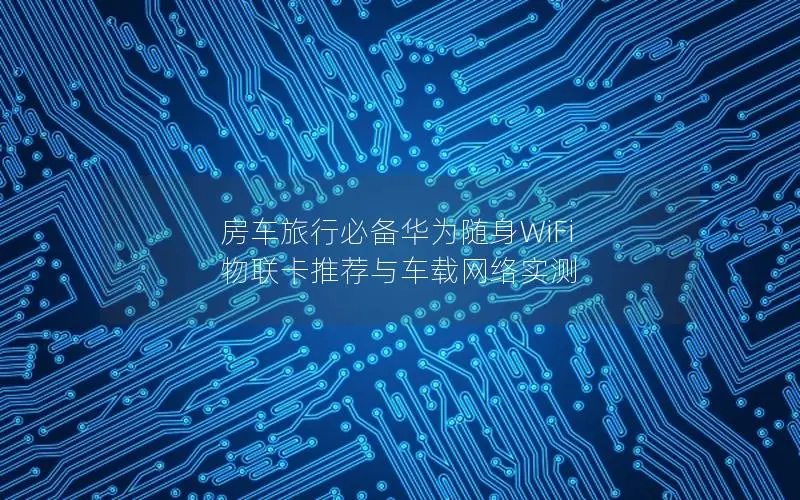 房车旅行必备华为随身WiFi 物联卡推荐与车载网络实测