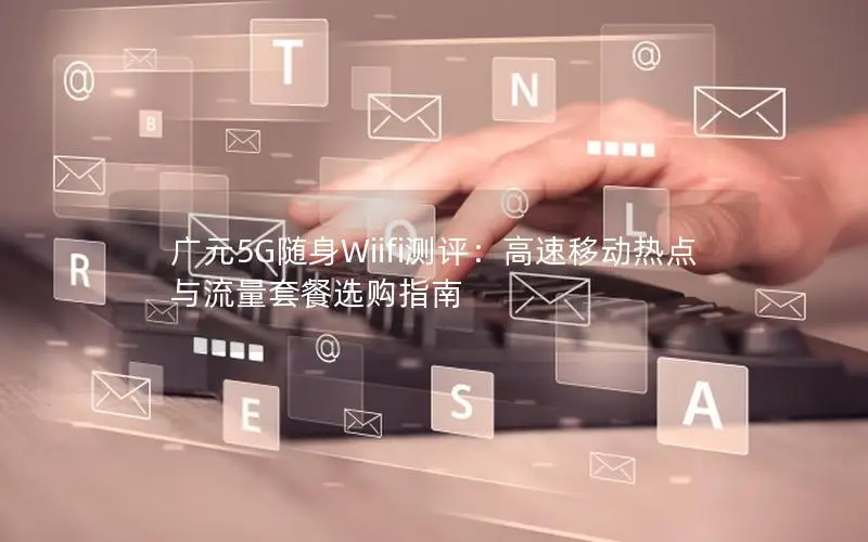 广元5G随身Wiifi测评：高速移动热点与流量套餐选购指南