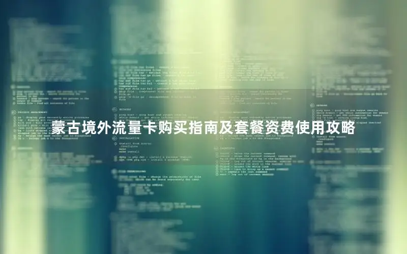蒙古境外流量卡购买指南及套餐资费使用攻略
