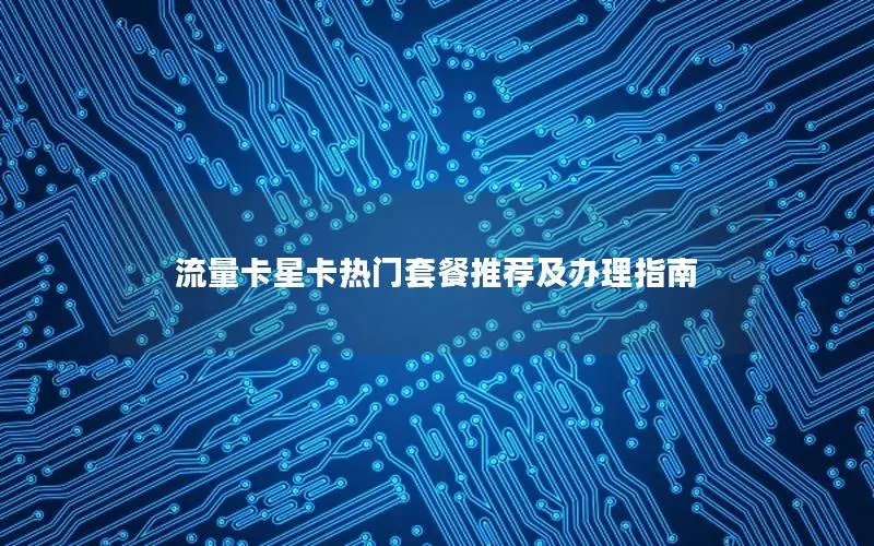 流量卡星卡热门套餐推荐及办理指南