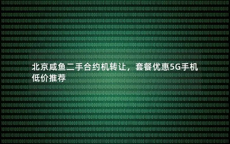 北京咸鱼二手合约机转让，套餐优惠5G手机低价推荐