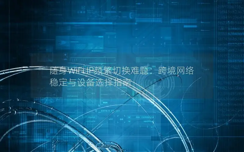 随身WiFi IP频繁切换难题：跨境网络稳定与设备选择指南