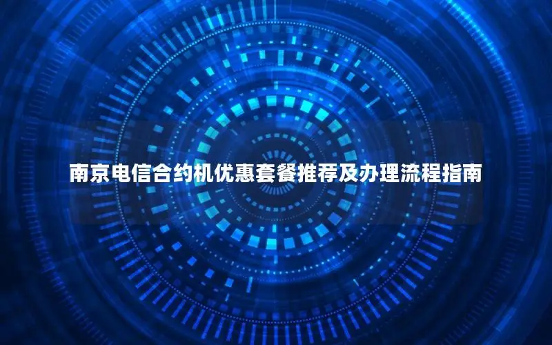 南京电信合约机优惠套餐推荐及办理流程指南
