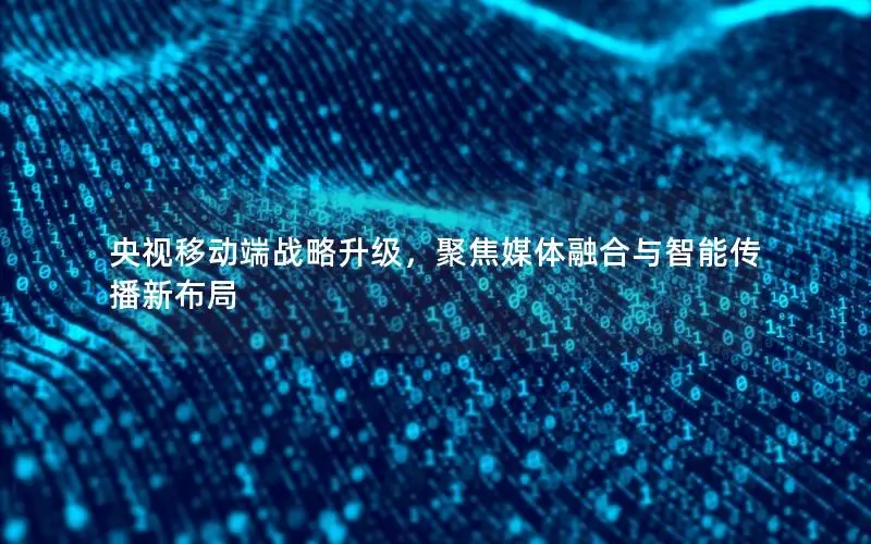 央视移动端战略升级，聚焦媒体融合与智能传播新布局