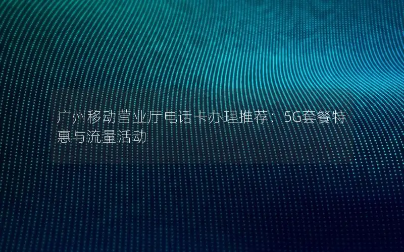 广州移动营业厅电话卡办理推荐：5G套餐特惠与流量活动