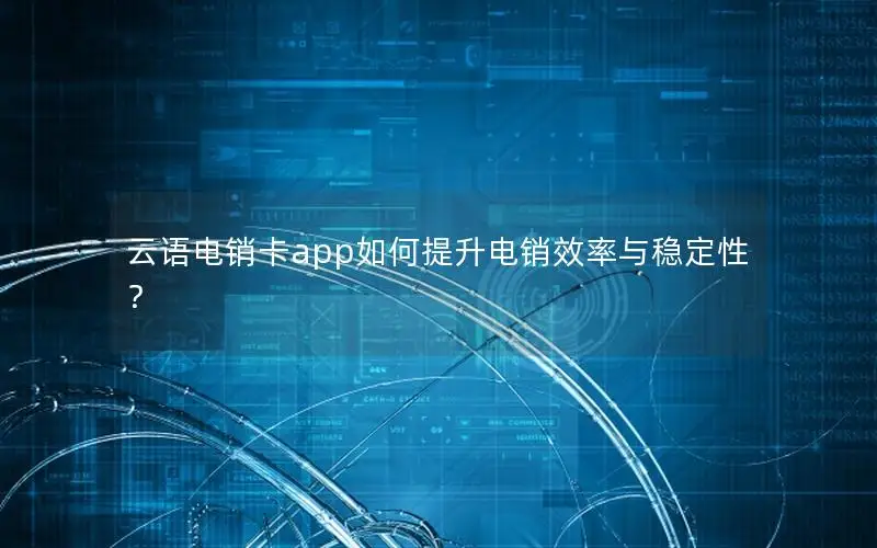 云语电销卡app如何提升电销效率与稳定性？