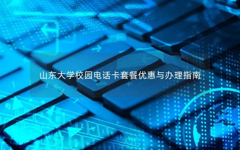 山东大学校园电话卡套餐优惠与办理指南