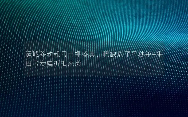 运城移动靓号直播盛典：稀缺豹子号秒杀+生日号专属折扣来袭