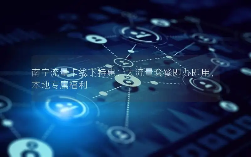 南宁流量卡线下特惠：大流量套餐即办即用，本地专属福利