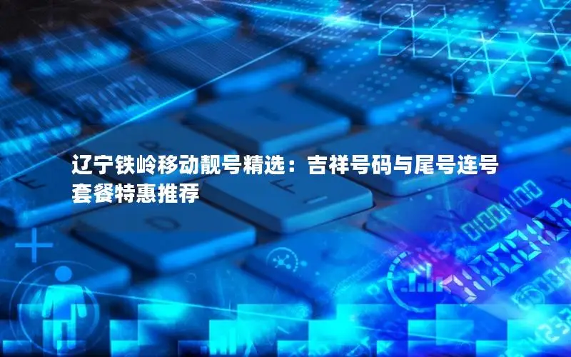 辽宁铁岭移动靓号精选：吉祥号码与尾号连号套餐特惠推荐