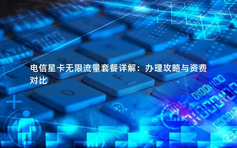 电信星卡无限流量套餐详解：办理攻略与资费对比