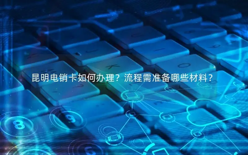 昆明电销卡如何办理？流程需准备哪些材料？