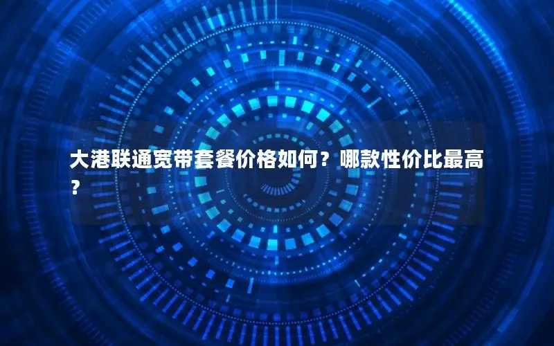 大港联通宽带套餐价格如何？哪款性价比最高？