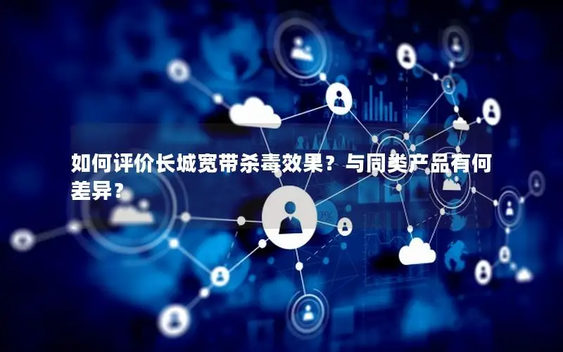 如何评价长城宽带杀毒效果？与同类产品有何差异？