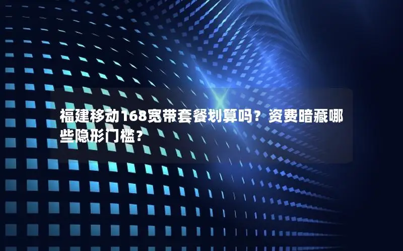 福建移动168宽带套餐划算吗？资费暗藏哪些隐形门槛？
